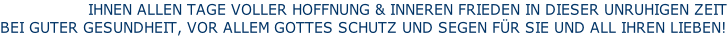 IHNEN ALLEN TAGE VOLLER HOFFNUNG & INNEREN FRIEDEN IN DIESER UNRUHIGEN ZEIT BEI GUTER GESUNDHEIT, VOR ALLEM GOTTES SCHUTZ UND SEGEN FÜR SIE UND ALL IHREN LIEBEN!