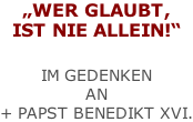 „WER GLAUBT, IST NIE ALLEIN!“   IM GEDENKEN  AN  + PAPST BENEDIKT XVI.