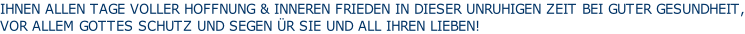 IHNEN ALLEN TAGE VOLLER HOFFNUNG & INNEREN FRIEDEN IN DIESER UNRUHIGEN ZEIT BEI GUTER GESUNDHEIT, VOR ALLEM GOTTES SCHUTZ UND SEGEN ÜR SIE UND ALL IHREN LIEBEN!