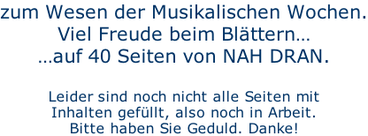 zum Wesen der Musikalischen Wochen. Viel Freude beim Blättern… …auf 40 Seiten von NAH DRAN.  Leider sind noch nicht alle Seiten mit Inhalten gefüllt, also noch in Arbeit. Bitte haben Sie Geduld. Danke!